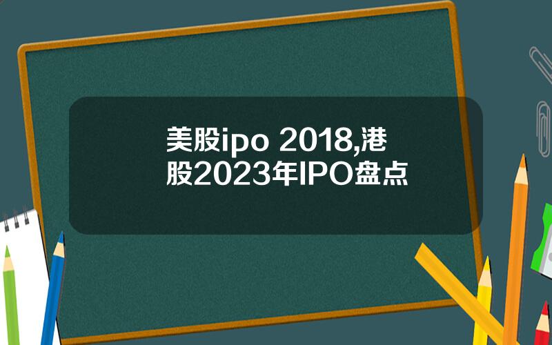 美股ipo 2018,港股2023年IPO盘点
